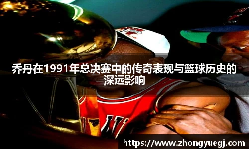 乔丹在1991年总决赛中的传奇表现与篮球历史的深远影响