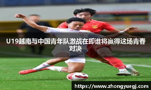 U19越南与中国青年队激战在即谁将赢得这场青春对决